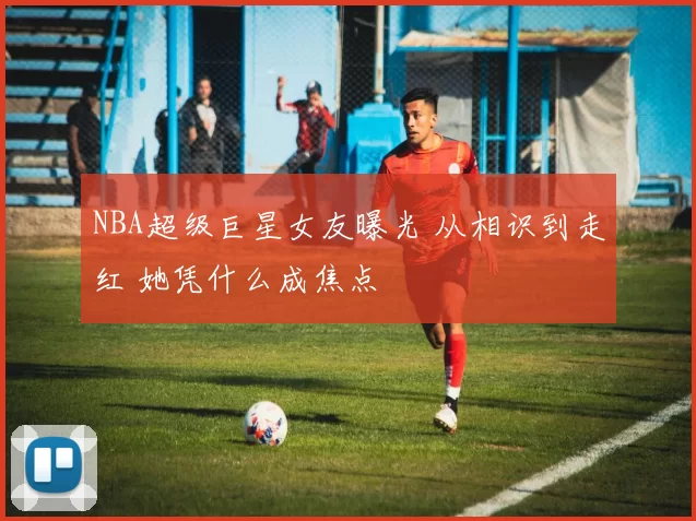 NBA超级巨星女友曝光 从相识到走红 她凭什么成焦点